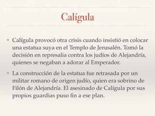Calígula
❖ Calígula provocó otra crisis cuando insistió en colocar
una estatua suya en el Templo de Jerusalén. Tomó la
decisión en represalia contra los judíos de Alejandría,
quienes se negaban a adorar al Emperador.
❖ La construcción de la estatua fue retrasada por un
militar romano de origen judío, quien era sobrino de
Filón de Alejandría. El asesinado de Calígula por sus
propios guardias puso ﬁn a ese plan.
 