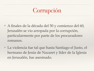 Corrupción
❖ A ﬁnales de la década del 50 y comienzo del 60,
Jerusalén se vio arropada por la corrupción,
particularmente por parte de los procuradores
romanos.
❖ La violencia fue tal que hasta Santiago el Justo, el
hermano de Jesús de Nazaret y líder de la Iglesia
en Jerusalén, fue asesinado.
 