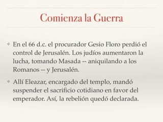 Comienza la Guerra
❖ En el 66 d.c. el procurador Gesio Floro perdió el
control de Jerusalén. Los judíos aumentaron la
lucha, tomando Masada -- aniquilando a los
Romanos -- y Jerusalén.
❖ Allí Eleazar, encargado del templo, mandó
suspender el sacriﬁcio cotidiano en favor del
emperador. Así, la rebelión quedó declarada.
 