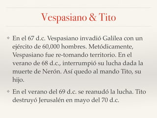 Vespasiano & Tito
❖ En el 67 d.c. Vespasiano invadió Galilea con un
ejército de 60,000 hombres. Metódicamente,
Vespasiano fue re-tomando territorio. En el
verano de 68 d.c., interrumpió su lucha dada la
muerte de Nerón. Así quedo al mando Tito, su
hijo.
❖ En el verano del 69 d.c. se reanudó la lucha. Tito
destruyó Jerusalén en mayo del 70 d.c.
 