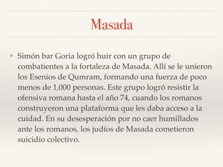Masada
❖ Simón bar Goria logró huir con un grupo de
combatientes a la fortaleza de Masada. Allí se le unieron
los Esenios de Qumram, formando una fuerza de poco
menos de 1,000 personas. Este grupo logró resistir la
ofensiva romana hasta el año 74, cuando los romanos
construyeron una plataforma que les daba acceso a la
cuidad. En su desesperación por no caer humillados
ante los romanos, los judíos de Masada cometieron
suicidio colectivo.
 