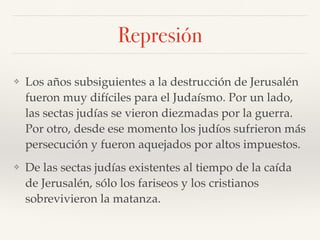 Represión
❖ Los años subsiguientes a la destrucción de Jerusalén
fueron muy difíciles para el Judaísmo. Por un lado,
las sectas judías se vieron diezmadas por la guerra.
Por otro, desde ese momento los judíos sufrieron más
persecución y fueron aquejados por altos impuestos.
❖ De las sectas judías existentes al tiempo de la caída
de Jerusalén, sólo los fariseos y los cristianos
sobrevivieron la matanza.
 