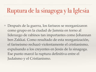 Ruptura de la sinagoga y la Iglesia
❖ Después de la guerra, los fariseos se reorganizaron
como grupo en la ciudad de Jamnia en torno al
liderazgo de rabinos tan importantes como Johannan
ben Zakkai. Como resultado de esta reorganización,
el fariseismo rechazó violentamente el cristianismo,
expulsando a los creyentes en Jesús de la sinagoga.
Ese punto marcó la ruptura deﬁnitiva entre el
Judaísmo y el Cristianismo.
 