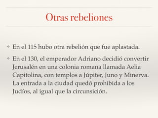 Otras rebeliones
❖ En el 115 hubo otra rebelión que fue aplastada.
❖ En el 130, el emperador Adriano decidió convertir
Jerusalén en una colonia romana llamada Aelia
Capitolina, con templos a Júpiter, Juno y Minerva.
La entrada a la ciudad quedó prohibida a los
Judíos, al igual que la circunsición.
 