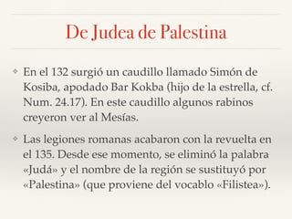 De Judea de Palestina
❖ En el 132 surgió un caudillo llamado Simón de
Kosiba, apodado Bar Kokba (hijo de la estrella, cf.
Num. 24.17). En este caudillo algunos rabinos
creyeron ver al Mesías.
❖ Las legiones romanas acabaron con la revuelta en
el 135. Desde ese momento, se eliminó la palabra
«Judá» y el nombre de la región se sustituyó por
«Palestina» (que proviene del vocablo «Filistea»).
 