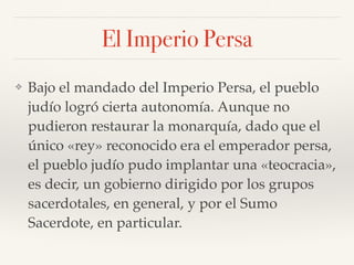 El Imperio Persa
❖ Bajo el mandado del Imperio Persa, el pueblo
judío logró cierta autonomía. Aunque no
pudieron restaurar la monarquía, dado que el
único «rey» reconocido era el emperador persa,
el pueblo judío pudo implantar una «teocracia»,
es decir, un gobierno dirigido por los grupos
sacerdotales, en general, y por el Sumo
Sacerdote, en particular.
 