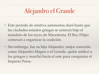 Alejandro el Grande
❖ Este período de relativa autonomía duró hasta que
las ciudades-estados griegas se unieron bajo el
mandato de los reyes de Macedonia. El Rey Filipo
comenzó a organizar la coalición.
❖ Sin embargo, fue su hijo Alejandro, mejor conocido
como Alejandro Magno o el Grande, quién uniﬁcó a
los griegos y marchó hacia el este para conquistar el
Imperio Persa.
 
