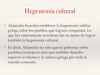 Hegemonía cultural
❖ Alejandro buscaba establecer la hegemonía militar
griega sobre los pueblos que lograra conquistar. Lo
que fue enteramente novedoso fue su deseo de lograr
también la hegemonía cultural.
❖ Es decir, Alejandro no sólo quería gobernar sobre
pueblos extranjeros sino que también deseaba
esparcir el idioma y la cultura griega por todo el
mundo conocido.
 