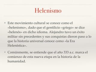 Helenismo
❖ Este movimiento cultural se conoce como el
«helenismo», dado que el gentilicio «griego» se dice
«helenós» en dicho idioma. Alejandro tuvo un éxito
militar sin precedentes y sus conquistas dieron paso a lo
que la historia universal conoce como «la Era
Helenística».
❖ Comúnmente, se entiende que el año 333 a.c. marca el
comienzo de esta nueva etapa en la historia de la
humanidad.
 