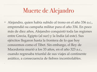 Muerte de Alejandro
❖ Alejandro, quien había subido al trono en el año 336 a.c.,
emprendió su campaña militar para el año 334. En poco
más de diez años, Alejandro conquistó toda las regiones
entre Grecia, Egipto (al sur) y la India (al este). Sus
ejércitos llegaron hasta la frontera de lo que hoy
conocemos como el Tibet. Sin embargo, el Rey de
Macedonia murió a los 33 años, en el año 323 a.c.,
cuando regresaba triunfal de sus viajes al continente
asiático, a consecuencia de ﬁebres incontrolables.
❖
 