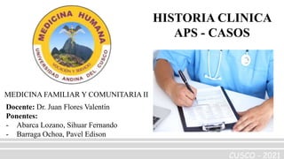 HISTORIA CLINICA
APS - CASOS
Docente: Dr. Juan Flores Valentín
Ponentes:
- Abarca Lozano, Sihuar Fernando
- Barraga Ochoa, Pavel Edison
CUSCO - 2021
MEDICINA FAMILIAR Y COMUNITARIA II
 