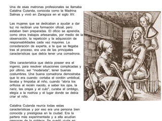 Una de esas matronas profesionales se llamaba
Catalina Cutanda, conocida como la Madrina
Salinas y vivió en Zaragoza en el siglo XV.
Las mujeres que se dedicaban a ayudar a dar
luz no recibían una formación oficial, pero
estaban bien preparadas. El oficio se aprendía ,
como otros trabajos artesanales, por medio de la
observación, la repetición y la adquisición de
responsabilidades cada vez mayores. La
consideración de experta, a la que se llegaba
tras el proceso, era una de las principales
características que debía tener una comadrona .
Otra característica que debía poseer era el
ingenio, para resolver situaciones complicadas y
por último, ser “moderada”, tener buenas
costumbres. Una buena comadrona demostraba
que lo era cuando: cortaba el cordón umbilical,
lavaba y limpiaba al niño, cuando “abría los
orificios al recién nacido, a saber los ojos , la
nariz, las orejas y el culo”, curaba el ombligo,
elegía a la nodriza y el lugar donde se debía
criar el niño.
Catalina Cutanda reunía todas estas
características y por eso era una persona bien
conocida y prestigiosa en la ciudad. Era la
partera más experimentada y a ella acudían

 