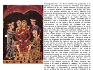 Isabel pertenecía a una de las familias más poderosas de la
época y se quedó viuda durante su embarazo. Para preservar
los derechos de su hijo, mandó redactar una carta de parto,
un documento notarial que certificara que el hijo que había
nacido era legítimo heredero de su padre fallecido . Este
documento de los pocos que se conocen, por ahora , de este
tipo, además del interés en sí mismo nos ofrece una
descripción completa del parto de Isabel. Al inicio del
documento nos encontramos a Isabel paseando por la
habitación, para lo cual necesita ya la ayuda de dos mujeres
que la sujetan por las axilas y ella se mueve con dificultad
“doloreandose de los dolores del prenyado que tenía ,
disponiéndose y queriendo parir”. El notario examinó el cuerpo
de Isabel y el de las parteras, el lecho, incluso debajo de la
cama con el fin de poder dejar testimonio público de que no
había ningún bebé escondido con el que se pretendiera llevar
a cabo ningún engaño. Las propias parteras juraron sobre la
cruz y los evangelios que llevaría a cabo su trabajo sin
fraude. Isabel tuvo que parir inclinada, recostada sobre el
señor de Argavieso, su procurador, que la sostenía entre sus
brazos. La dificultad del parto se pone de manifiesto también
en el número creciente de candelas bendecidas que iban
iluminando la habitación con el fin de proteger a Isabel. Se
trató de un parto distócico que puso a prueba la habilidad de
la Madrina Salinas para salvar a madre e hijo. Sobre el
vientre de Isabel algunas reliquias, a sus pies, en un escabel,
Catalina que con sus manos impregnadas en aceite de
almendras templado con aceite de azucenas, ayudaba al niño
a venir al mundo. Sobre sus rodillas tenía una terna extendida
para recibirlo. Finalmente, tras muchos esfuerzos nació un
niño. Entonces se acercaron los testigos para observar cómo
madre e hijo estaban unidos por el cordón umbilical . Tras
ayudar a la madre a expulsar la placenta, se examinó de
nuevo al niño y públicamente se comunicó el nacimiento de
un hijo varón. A continuación la madrina Salinas cortó el
cordón umbilical. La carta de parto se emite a petición de la

 