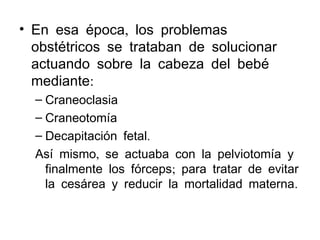 • En esa época, los problemas
obstétricos se trataban de solucionar
actuando sobre la cabeza del bebé
mediante:
– Craneoclasia
– Craneotomía
– Decapitación fetal.
Así mismo, se actuaba con la pelviotomía y
finalmente los fórceps; para tratar de evitar
la cesárea y reducir la mortalidad materna.

 