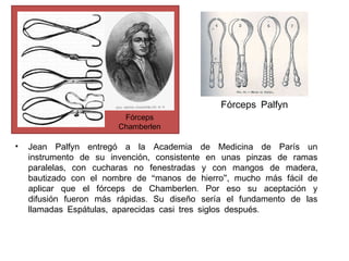 Fórceps Palfyn
Fórceps
Chamberlen

•

Jean Palfyn entregó a la Academia de Medicina de París un
instrumento de su invención, consistente en unas pinzas de ramas
paralelas, con cucharas no fenestradas y con mangos de madera,
bautizado con el nombre de “manos de hierro”, mucho más fácil de
aplicar que el fórceps de Chamberlen. Por eso su aceptación y
difusión fueron más rápidas. Su diseño sería el fundamento de las
llamadas Espátulas, aparecidas casi tres siglos después.

 