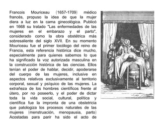 Francois
Mouriceau
(1657-1709)
médico
francés, propuso la idea de que la mujer
diera a luz en la cama ginecológica. Publicó
en 1668 su tratado "Las enfermedades de las
mujeres en el embarazo y el parto",
considerado como la obra obstétrica más
sobresaliente del siglo XVII. En su momento
Mouriceau fue el primer tocólogo del reino de
Francia, esta referencia histórica dice mucho,
especialmente para quienes sabemos lo que
ha significado la voz autorizada masculina en
la construcción histórica de las ciencias. Ellos
tenían el poder de hablar, decidir, apoderarse
del cuerpo de las mujeres, inclusive en
aspectos relativos exclusivamente al territorio
corporal, sexual y psíquico de las mujeres. La
extrañeza de los hombres científicos frente al
útero, por no poseerlo, y el poder de dictar
toda la vida social, cultural, política y
científica fue la impronta de una obstetricia
que patologiza los procesos naturales de las
mujeres (menstruación, menopausia, parto)
Acostadas para parir ha sido el acto de

 