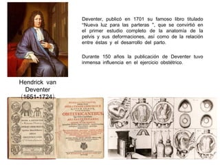 Deventer, publicó en 1701 su famoso libro titulado
“Nueva luz para las parteras ”, que se convirtió en
el primer estudio completo de la anatomía de la
pelvis y sus deformaciones, así como de la relación
entre éstas y el desarrollo del parto.
Durante 150 años la publicación de Deventer tuvo
inmensa influencia en el ejercicio obstétrico.

Hendrick van
Deventer
(1651-1724)

 