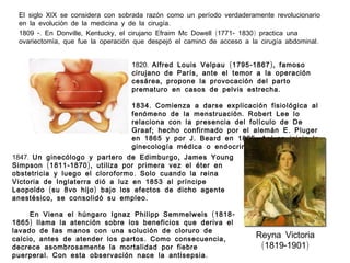 El siglo XIX se considera con sobrada razón como un período verdaderamente revolucionario
en la evolución de la medicina y de la cirugía.
1809 -. En Donville, Kentucky, el cirujano Efraim Mc Dowell (1771 - 1830 ) practica una
ovariectomía, que fue la operación que despejó el camino de acceso a la cirugía abdominal .
1820. Alfred Louis Velpau ( 1795 - 1867 ), famoso
cirujano de París , ante el temor a la operación
cesárea , propone la provocación del parto
prematuro en casos de pelvis estrecha .
1834 . Comienza a darse explicación fisiológica al
fenómeno de la menstruación . Robert Lee lo
relaciona con la presencia del folículo de De
Graaf ; hecho confirmado por el alemán E . Pluger
en 1865 y por J . Beard en 1865 . Así se inicia la
ginecología médica o endocrina .
1847. Un ginecólogo y partero de Edimburgo , James Young
Simpson ( 1811 - 1870 ), utiliza por primera vez el éter en
obstetricia y luego el cloroformo . Solo cuando la reina
Victoria de Inglaterra dió a luz en 1853 al príncipe
Leopoldo ( su 8vo hijo ) bajo los efectos de dicho agente
anestésico , se consolidó su empleo .
En Viena el húngaro Ignaz Philipp Semmelweis ( 1818 1865 ) llama la atención sobre los beneficios que deriva el
lavado de las manos con una solución de cloruro de
calcio , antes de atender los partos . Como consecuencia ,
decrece asombrosamente la mortalidad por fiebre
puerperal . Con esta observación nace la antisepsia .

Reyna Victoria
(1819-1901)

 