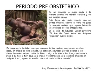 PERIODO PRE OBSTETRICO
•

•

•

En un principio la mujer paría a la
manera animal, de manera solitaria y en
sus propias casas.
Esta forma del parto persiste aún en
ciertas culturas; siendo la forma de parto
de muchas nativas que siguen fielmente
las prácticas de sus antepasados.
En la tesis de Eduardo Daniel Lavoreira
“El Arte de Curar entre los Antiguos
Peruanos” puede leerse:

“Es conocida la facilidad con que nuestras indias realizan sus partos; muchas
veces, en medio de una jornada, se detienen, apuradas por los dolores y en
breves instantes, en un cuarto de hora, o algo más dan a luz. Luego se lavan y
lavan a su hijo si hay agua a la mano; y echándoselo a la espalda envuelto en
cualquier trapo, siguen su camino como si nada hubiera pasado.”

http://www.youtube.com/watch?v=VXX1bcuPXXs

 