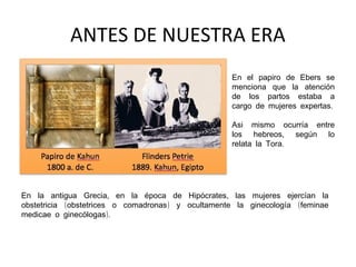ANTES DE NUESTRA ERA
En el papiro de Ebers se
menciona que la atención
de los partos estaba a
cargo de mujeres expertas.
Asi mismo ocurría entre
los hebreos, según lo
relata la Tora.

En la antigua Grecia, en la época de Hipócrates, las mujeres ejercían la
obstetricia (obstetrices o comadronas) y ocultamente la ginecología (feminae
medicae o ginecólogas).

 
