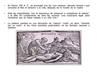 •

En Roma, 700 A. C., se promulgó una ley (Lex cesarea –decreto romano-) que
concedía al feto el derecho a la vida, después de la muerte de la madre.

•

Esta ley especificaba “con la esperanza de preservar a ciudadanos al estado,”
y la falta de cumplimiento de esta ley suponía “una suspicacia legal, para
considerar que se había matado a un niño vivo.”

•

La palabra cesárea es una derivación de “caesus” (corte), es decir, “extraído
por un corte”. A los niños extraídos postmortem, se les llamaba cesones o
césares.

 