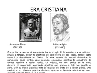 ERA CRISTIANA

Sorano de Efeso
(98-138)

Pablo de Egina
(652-690)

Con el fin de ayudar al nacimiento, hacia el siglo II de nuestra era se utilizaron
pinzas o fórceps, según lo atestigua un bajo-relieve de esa época, tallado sobre
mármol y descubierto en Grecia. Es una escena de verdad dramática: la
parturienta, figura central, yace desnuda, extenuada, mientras la comadrona de
rodillas reanima al recién nacido. Un médico, de pies, exhibe en la mano
derecha el instrumento, queriendo significar que gracias a éste fue posible el
parto. Con su mano izquierda trata de levantar un brazo de la recién parida. Otro
médico, a la cabecera, procura alentaría tocando su hombro, mientras su mano

 