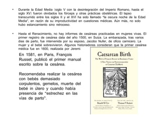 •

Durante la Edad Media (siglo V con la desintegración del Imperio Romano , hasta el
siglo XV) fueron olvidados los fórceps y otras prácticas obstétricas . El lapso
transcurrido entre los siglos II y el XVI ha sido llamado “la oscura noche de la Edad
Media”, en razón de su improductividad en cuestiones médicas . Aún más , no solo
hubo estancamiento sino retroceso.

•

Hasta el Renacimiento, no hay informes de cesáreas practicadas en mujeres vivas . El
primer registro de cesárea data del año 1500, en Suiza . La embarazada , tras varios
dias de parto, fue intervenida por su esposo, Jacobo Nufer , de oficio carnicero . La
mujer y el bebé sobrevivieron. Algunos historiadores consideran que la primer cesárea
médica fue en 1600, realizada por Jeremias Trautman , en Witemberg , Alemania .

En 1581, en Paris, François
Russet, publicó el primer manual
escrito sobre la cesárea.
Recomendaba realizar la cesárea
con bebés demasiado
corpulentos, gemelos, muerte del
bebé in útero y cuando había
presencia de “estrechez en las
vías de parto”.

 