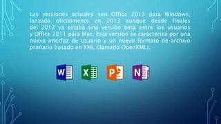 Las versiones actuales son Office 2013 para Windows,
lanzada oficialmente en 2013 aunque desde finales
del 2012 ya estaba una versión beta entre los usuarios
y Office 2011 para Mac. Esta versión se caracteriza por una
nueva interfaz de usuario y un nuevo formato de archivo
primario basado en XML (llamado OpenXML).
 