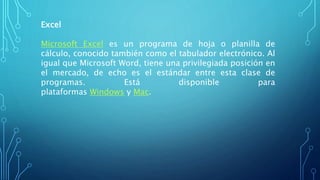 Excel
Microsoft Excel es un programa de hoja o planilla de
cálculo, conocido también como el tabulador electrónico. Al
igual que Microsoft Word, tiene una privilegiada posición en
el mercado, de echo es el estándar entre esta clase de
programas. Está disponible para
plataformas Windows y Mac.
 
