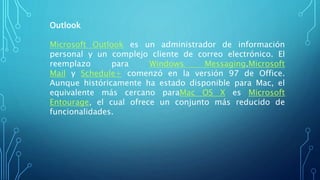 Outlook
Microsoft Outlook es un administrador de información
personal y un complejo cliente de correo electrónico. El
reemplazo para Windows Messaging,Microsoft
Mail y Schedule+ comenzó en la versión 97 de Office.
Aunque históricamente ha estado disponible para Mac, el
equivalente más cercano paraMac OS X es Microsoft
Entourage, el cual ofrece un conjunto más reducido de
funcionalidades.
 