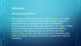 Versiones
Versiones para Windows
Existe gran variedad de versiones para Windows, las cuales
van mejorando con el paso del tiempo, como a todos los
programas que se perfeccionan se les va añadiendo
características que lo hacen más eficientes y de mejor calidad
lo que provoca mayor aceptación por parte del público,
aunque es válido destacar que las versiones de Office
2003 y Office XP han marcado un punto de referencia para
todas las demás versiones anteriores y posteriores hasta el
momento.
 