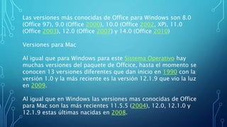 Las versiones más conocidas de Office para Windows son 8.0
(Office 97), 9.0 (Office 2000), 10.0 (Office 2002, XP), 11.0
(Office 2003), 12.0 (Office 2007) y 14.0 (Office 2010)
Versiones para Mac
Al igual que para Windows para este Sistema Operativo hay
muchas versiones del paquete de Offcice, hasta el momento se
conocen 13 versiones diferentes que dan inicio en 1990 con la
versión 1.0 y la más reciente es la versión 12.1.9 que vio la luz
en 2009.
Al igual que en Windows las versiones mas conocidas de Office
para Mac son las más recientes 11.5.5 (2004), 12.0, 12.1.0 y
12.1.9 estas últimas nacidas en 2008.
 