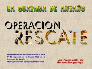 Esta presentación es un resumen de la Serie
Nº 03 expuesta en la Página Web de la
Guayana de Antaño :                        .   Una Presentación de:
http://groups.msn.com/guayanahistorica         Gerardo Hoogesteyn
 