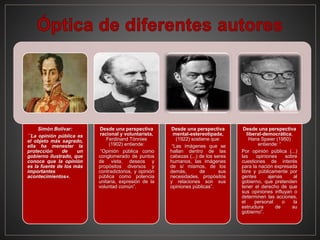 Simón Bolívar:
´´La opinión pública es
el objeto más sagrado,
ella ha menester la
protección de un
gobierno ilustrado, que
conoce que la opinión
es la fuente de los más
importantes
acontecimientos«.
Desde una perspectiva
racional y voluntarista,
Ferdinand Tönnies
(1902) entiende:
“Opinión pública como
conglomerado de puntos
de vista, deseos y
propósitos diversos y
contradictorios, y opinión
pública como potencia
unitaria, expresión de la
voluntad común”.
Desde una perspectiva
mental-estereotipada,
(1922) sostiene que:
“Las imágenes que se
hallan dentro de las
cabezas (...) de los seres
humanos, las imágenes
de sí mismos, de los
demás, de sus
necesidades, propósitos
y relaciones son sus
opiniones públicas”.
Desde una perspectiva
liberal-democrática,
Hans Speier (1950)
entiende: “
Por opinión pública (...)
las opiniones sobre
cuestiones de interés
para la nación expresada
libre y públicamente por
gentes ajenas al
gobierno, que pretenden
tener el derecho de que
sus opiniones influyan o
determinen las acciones,
el personal o la
estructura de su
gobierno”.
 