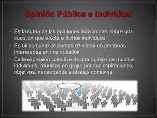 • Es la suma de las opiniones individuales sobre una
cuestión que afecta a dichos individuos
• Es un conjunto de puntos de vistas de personas
interesadas en una cuestión
• Es la expresión colectiva de una opinión de muchos
individuos, reunidos en grupo por sus aspiraciones,
objetivos, necesidades e ideales comunes.
 