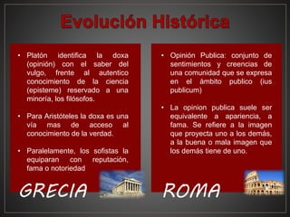 • Platón identifica la doxa
(opinión) con el saber del
vulgo, frente al autentico
conocimiento de la ciencia
(episteme) reservado a una
minoría, los filósofos.
• Para Aristóteles la doxa es una
vía mas de acceso al
conocimiento de la verdad.
• Paralelamente, los sofistas la
equiparan con reputación,
fama o notoriedad
GRECIA
• Opinión Publica: conjunto de
sentimientos y creencias de
una comunidad que se expresa
en el ámbito publico (ius
publicum)
• La opinion publica suele ser
equivalente a apariencia, a
fama. Se refiere a la imagen
que proyecta uno a los demás,
a la buena o mala imagen que
los demás tiene de uno.
ROMA
 