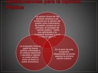 La opinión divina del rey
absoluto empieza a ser
sustituida por la opinión del
pueblo como instrumento
de presión, aunque en un
principio, el concepto de
´´opinión pública´´ había
que aplicárselo a la
burguesía ilustrada y no al
pueblo en general.
En el seno de esta
burguesía
alfabetizada es donde
aparece la primera
opinión pública.
La burguesía inicia su
papel de fuerza
política enfrentada a
la nobleza tradicional
y decidida a obtener
un poder político
como ya tenia un
poder económico.
 