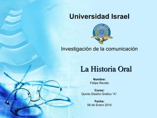 La Historia Oral Universidad Israel Investigación de la comunicación Nombre: Felipe Revelo Curso: Quinto Diseño Grafico “A”. Fecha: 08 de Enero 2010 