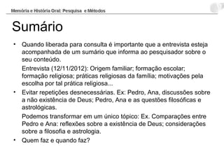 Sumário
• Quando liberada para consulta é importante que a entrevista esteja
acompanhada de um sumário que informa ao pesquisador sobre o
seu conteúdo.
Entrevista (12/11/2012): Origem familiar; formação escolar;
formação religiosa; práticas religiosas da família; motivações pela
escolha por tal prática religiosa...
• Evitar repetições desnecessárias. Ex: Pedro, Ana, discussões sobre
a não existência de Deus; Pedro, Ana e as questões filosóficas e
astrológicas.
Podemos transformar em um único tópico: Ex. Comparações entre
Pedro e Ana: reflexões sobre a existência de Deus; considerações
sobre a filosofia e astrologia.
• Quem faz e quando faz?
 