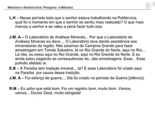 L.H – Nesse período todo que o senhor estava trabalhando na Politécnica,
qual foi o momento em que o senhor se sentiu mais realizado? O que mais
marcou o senhor e se valeu a pena fazer tudo isso.
J.M. A – O Laboratório de Análises Minerais... Por que o Laboratório de
Análises Minerais eu dava ... O Laboratório tava dando assistência aos
mineradores da região. Nós saíamos de Campina Grande para fazer
amostragem em Tomás Salustino, lá no Rio Grande do Norte, aqui no Rio...
Lá não, eu estou aqui no Rio Grande, aqui no Rio Grande do Norte. E eu
ainda estou pagando as consequências do...das amostragens. Essa... Esse
pulmão afetado ai.
E.B – A Paraíba tem tradição mineral... tá? E esse Laboratório foi criado aqui
na Paraíba por causa dessa tradição.
J.M. A – Foi esforço de guerra.... Ele foi criado no período da Guerra [silêncio].
R.M – Eu acho que está bom. Foi um registro bom, muito bom. Vamos,
vamos... Doutor Zezé, muito obrigada!
 