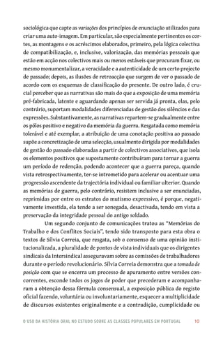 o uso da história oral no estudo sobre as classes populares em portugal 	 10
sociológica que capte as variações dos princípios de enunciação utilizados para
criar uma auto-imagem. Em particular, são especialmente pertinentes os cor-
tes, as montagens e os acréscimos elaborados, primeiro, pela lógica colectiva
de compatibilização, e, inclusive, valorização, das memórias pessoais que
estão em acção nos colectivos mais ou menos estáveis que procuram fixar, ou
mesmo monumentalizar, a veracidade e a autenticidade de um certo projecto
de passado; depois, as ilusões de retroacção que surgem de ver o passado de
acordo com os esquemas de classificação do presente. De outro lado, é cru-
cial perceber que as narrativas são mais do que a exposição de uma memória
pré-fabricada, latente e aguardando apenas ser servida já pronta, elas, pelo
contrário, suportam modalidades diferenciadas de gestão dos silêncios e das
expressões. Substantivamente, as narrativas repartem-se gradualmente entre
os pólos positivo e negativo da memória da guerra. Resgatada como memória
tolerável e até exemplar, a atribuição de uma conotação positiva ao passado
supõe a concretização de uma selecção, usualmente dirigida por modalidades
de gestão do passado elaboradas a partir de colectivos associativos, que isola
os elementos positivos que supostamente contribuíram para tornar a guerra
um período de redenção, podendo acontecer que a guerra pareça, quando
vista retrospectivamente, ter-se intrometido para acelerar ou acentuar uma
progressão ascendente da trajectória individual ou familiar ulterior. Quando
as memórias de guerra, pelo contrário, resistem inclusive a ser enunciadas,
reprimidas por entre os estratos do mutismo expressivo, é porque, negati-
vamente investida, ela tende a ser sonegada, desactivada, tendo em vista a
preservação da integridade pessoal do antigo soldado.
Um segundo conjunto de comunicações tratou as “Memórias do
Trabalho e dos Conflitos Sociais”, tendo sido transposto para esta obra o
textos de Sílvia Correia, que resgata, sob o consenso de uma opinião insti-
tucionalizada, a pluralidade de pontos de vista individuais que os dirigentes
sindicais da Intersindical asseguravam sobre as comissões de trabalhadores
durante o período revolucionário. Sílvia Correia demonstra que a tomada de
posição com que se encerra um processo de apuramento entre versões con-
correntes, esconde todos os jogos de poder que precederam e acompanha-
ram a obtenção dessa fórmula consensual, a exposição pública do registo
oficial fazendo, voluntária ou involuntariamente, esquecer a multiplicidade
de discursos existentes originalmente e a contradição, cumplicidade ou
 