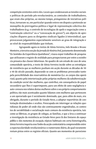 11	 «Ouvi dizer popular?»
competição existentes entre eles. Locais que condensavam as tensões sociais
e políticas do período pós-revolucionário, as comissões de trabalhadores,
que eram elas próprias, ao mesmo tempo, protagonistas de iniciativas polí-
ticas, tornaram-se, em particular quando esteve em disputa a pretensão ao
monopólio da prerrogativa política e legal de representação colectiva dos
trabalhadores (e.g. o controlo de tecnologias de apelo e negociação como a
“contratação colectiva” ou a “convocação de greves”), um objecto de apre-
ciações díspares para os dirigentes sindicais ligados à Intersindical, que
provocavam julgamentos especialmente sensíveis ao grau de integração e
ao nível de responsabilidades que tinham.
Agrupando agora os textos de Sónia Ferreira, Inês Brasão e Bruno
Monteiro, a terceira secção da Jornada de História Oral, justamente denominada
“Os Sentidos da Experiência Quotidiana”, visava expor trabalhos de pesquisa
que utilizaram o registo de oralidade para prospectarem por entre a existên-
cia prosaica das classes laboriosas. No quadro de um estudo de caso de uma
comunidade operária, o texto de Sónia Ferreira incide sobre as estratégias
de resistência que as mulheres punham em acção durante as décadas de 30
e 40 do século passado, deparando-se com os problemas provocados tanto
pela perecibilidade dos reservatórios de memórias (i.e. os corpos das operá-
rias), quanto pela interiorização pelas próprias mulheres da subalternização
da condição social das mulheres, que contribui, em consequência do papel
secundário que lhes é superimposto, para um efeito de auto-negligência e
auto-censura nos relatos destas mulheres sobre o seu próprio comportamento
político, tão mais acentuados quanto lidamos com mulheres que pertencem
a um operariado que é socialmente dominado, que, para além do mais, era
obrigado, durante o período do Estado Novo, a adoptar reportórios de con-
testação dissimulados e ocultos. Preocupada em interrogar as relações quo-
tidianas de poder ali onde elas são continuamente engendradas, os contex-
tos de sociabilidade e socialização mais comuns da existência operária, tais
como as fábricas, os grupos de colegas, as famílias, o que a leva a continuar
a investigação da resistência ao Estado Novo para lá dos limiares do espaço
público e dos momentos de excepção, tópicos habituais em certa historiografia,
Sónia Ferreira inquiriu esse limbo da acção contestatária compreendido entre
a espectacularidade revolucionária e o ramerrame diário, do qual raramente
restam pistas entre os registos oficiais. Quanto aos momentos de paroxismo
 