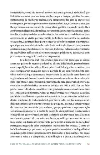 o uso da história oral no estudo sobre as classes populares em portugal 	 12
contestatário, como são as revoltas colectivas ou as greves, é atribuído à par-
ticipação feminina uma natureza dupla em que a imagem positiva dos com-
portamentos de mulheres exaltadas ou comprometidas com os protestos é
contraposta, por vezes pelos mesmos testemunhos, aos juízos moralistas que
lhes prescrevem um estatuto de menoridade política e, quando muito, lhes
atribuem uma legitimidade política circunscrita a questões relacionadas com a
família, a protecção do lar e a subsistência. Por entre as virtualidades de uma
aproximação ao vivido por intermédio da história oral, acolhe-se, sustenta
esta autora, a oportunidade para escapar ao uso de categorias e hierarquias
que vigoram numa história da resistência ao Estado Novo exclusivamente
apoiada em registos formais, ou que são, inclusive, extraídas directamente
do vocabulário político em uso em instituições públicas ou partidárias com
pretensões a uma gestão particular do passado.
Se a história oral tem servido para mostrar como que as contra-
cenas nos palcos da memória oficial ou elitista (idealizada, pontualmente,
como expedição cultural (e política) pelos territórios ignotos e exóticos das
classes populares), enquanto parte e parcela de um empreendimento cien-
tífico mais vasto que constatou a importância da oralidade como forma de
registo da memória colectiva não só num passado supostamente arcaico, ela,
para Inês Brasão, constituiu uma oportunidade para construir a história da
condição servil doméstico durante as décadas de 1940 a 1970. Por um lado,
por ter recorrido a lentes analíticas com graduações ou escalas dissemelhan-
tes, lendo em complementaridade as transformações estruturais da esfera
social do trabalho e os aspectos microscópicos das existências individuais
destas mulheres (e trabalhadoras), por outro lado, por ter usado a orali-
dade juntamente com outras técnicas de pesquisa, a saber, a interpretação
de recursos documentais particulares, que propunham a representação
social da condição servil a partir do ponto de vista patronal, e as incursões
etnográficas que retrocediam pelo itinerário da província para a capital
usualmente percorrido por estas mulheres, ocasião para encontrar nessas
localidades um termo de comparação para medir a mudança da sociedade
portuguesa registada pelas trajectórias individuais das criadas. O texto de
Inês Brasão começa por mostrar que é possível constatar a ambiguidade e
o equívoco dos olhares cruzados entre dominados e dominantes, nos quais
alternam a raiva e a compaixão, a humilhação e a graça, a exploração e a
 