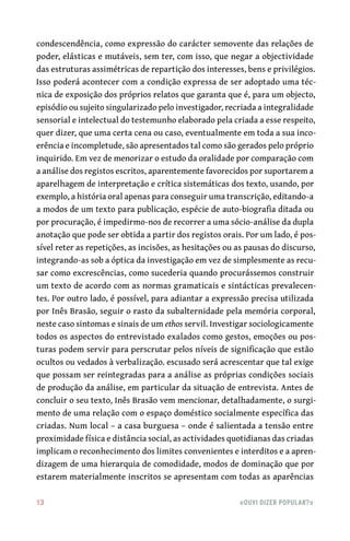 13	 «Ouvi dizer popular?»
condescendência, como expressão do carácter semovente das relações de
poder, elásticas e mutáveis, sem ter, com isso, que negar a objectividade
das estruturas assimétricas de repartição dos interesses, bens e privilégios.
Isso poderá acontecer com a condição expressa de ser adoptado uma téc-
nica de exposição dos próprios relatos que garanta que é, para um objecto,
episódio ou sujeito singularizado pelo investigador, recriada a integralidade
sensorial e intelectual do testemunho elaborado pela criada a esse respeito,
quer dizer, que uma certa cena ou caso, eventualmente em toda a sua inco-
erência e incompletude, são apresentados tal como são gerados pelo próprio
inquirido. Em vez de menorizar o estudo da oralidade por comparação com
a análise dos registos escritos, aparentemente favorecidos por suportarem a
aparelhagem de interpretação e crítica sistemáticas dos texto, usando, por
exemplo, a história oral apenas para conseguir uma transcrição, editando-a
a modos de um texto para publicação, espécie de auto-biografia ditada ou
por procuração, é impedirmo-nos de recorrer a uma sócio-análise da dupla
anotação que pode ser obtida a partir dos registos orais. Por um lado, é pos-
sível reter as repetições, as incisões, as hesitações ou as pausas do discurso,
integrando-as sob a óptica da investigação em vez de simplesmente as recu-
sar como excrescências, como sucederia quando procurássemos construir
um texto de acordo com as normas gramaticais e sintácticas prevalecen-
tes. Por outro lado, é possível, para adiantar a expressão precisa utilizada
por Inês Brasão, seguir o rasto da subalternidade pela memória corporal,
neste caso sintomas e sinais de um ethos servil. Investigar sociologicamente
todos os aspectos do entrevistado exalados como gestos, emoções ou pos-
turas podem servir para perscrutar pelos níveis de significação que estão
ocultos ou vedados à verbalização. escusado será acrescentar que tal exige
que possam ser reintegradas para a análise as próprias condições sociais
de produção da análise, em particular da situação de entrevista. Antes de
concluir o seu texto, Inês Brasão vem mencionar, detalhadamente, o surgi-
mento de uma relação com o espaço doméstico socialmente específica das
criadas. Num local – a casa burguesa – onde é salientada a tensão entre
proximidade física e distância social, as actividades quotidianas das criadas
implicam o reconhecimento dos limites convenientes e interditos e a apren-
dizagem de uma hierarquia de comodidade, modos de dominação que por
estarem materialmente inscritos se apresentam com todas as aparências
 