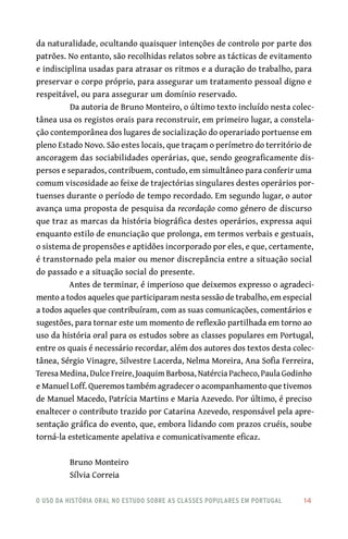 o uso da história oral no estudo sobre as classes populares em portugal 	 14
da naturalidade, ocultando quaisquer intenções de controlo por parte dos
patrões. No entanto, são recolhidas relatos sobre as tácticas de evitamento
e indisciplina usadas para atrasar os ritmos e a duração do trabalho, para
preservar o corpo próprio, para assegurar um tratamento pessoal digno e
respeitável, ou para assegurar um domínio reservado.
Da autoria de Bruno Monteiro, o último texto incluído nesta colec-
tânea usa os registos orais para reconstruir, em primeiro lugar, a constela-
ção contemporânea dos lugares de socialização do operariado portuense em
pleno Estado Novo. São estes locais, que traçam o perímetro do território de
ancoragem das sociabilidades operárias, que, sendo geograficamente dis-
persos e separados, contribuem, contudo, em simultâneo para conferir uma
comum viscosidade ao feixe de trajectórias singulares destes operários por-
tuenses durante o período de tempo recordado. Em segundo lugar, o autor
avança uma proposta de pesquisa da recordação como género de discurso
que traz as marcas da história biográfica destes operários, expressa aqui
enquanto estilo de enunciação que prolonga, em termos verbais e gestuais,
o sistema de propensões e aptidões incorporado por eles, e que, certamente,
é transtornado pela maior ou menor discrepância entre a situação social
do passado e a situação social do presente.
Antes de terminar, é imperioso que deixemos expresso o agradeci-
mento a todos aqueles que participaram nesta sessão de trabalho, em especial
a todos aqueles que contribuíram, com as suas comunicações, comentários e
sugestões, para tornar este um momento de reflexão partilhada em torno ao
uso da história oral para os estudos sobre as classes populares em Portugal,
entre os quais é necessário recordar, além dos autores dos textos desta colec-
tânea, Sérgio Vinagre, Silvestre Lacerda, Nelma Moreira, Ana Sofia Ferreira,
Teresa Medina, Dulce Freire, Joaquim Barbosa, Natércia Pacheco, Paula Godinho
e Manuel Loff. Queremos também agradecer o acompanhamento que tivemos
de Manuel Macedo, Patrícia Martins e Maria Azevedo. Por último, é preciso
enaltecer o contributo trazido por Catarina Azevedo, responsável pela apre-
sentação gráfica do evento, que, embora lidando com prazos cruéis, soube
torná-la esteticamente apelativa e comunicativamente eficaz.
Bruno Monteiro
Sílvia Correia
 