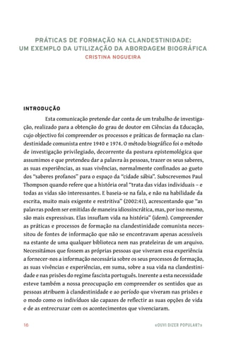 16	 «Ouvi dizer popular?»
Práticas de Formação na Clandestinidade:
Um Exemplo da Utilização da Abordagem Biográfica
Cristina Nogueira
Introdução
Esta comunicação pretende dar conta de um trabalho de investiga-
ção, realizado para a obtenção do grau de doutor em Ciências da Educação,
cujo objectivo foi compreender os processos e práticas de formação na clan-
destinidade comunista entre 1940 e 1974. O método biográfico foi o método
de investigação privilegiado, decorrente da postura epistemológica que
assumimos e que pretendeu dar a palavra às pessoas, trazer os seus saberes,
as suas experiências, as suas vivências, normalmente confinados ao gueto
dos “saberes profanos” para o espaço da “cidade sábia”. Subscrevemos Paul
Thompson quando refere que a história oral “trata das vidas individuais – e
todas as vidas são interessantes. E baseia-se na fala, e não na habilidade da
escrita, muito mais exigente e restritiva” (2002:41), acrescentando que “as
palavras podem ser emitidas de maneira idiossincrática, mas, por isso mesmo,
são mais expressivas. Elas insuflam vida na história” (idem). Compreender
as práticas e processos de formação na clandestinidade comunista neces-
sitou de fontes de informação que não se encontravam apenas acessíveis
na estante de uma qualquer biblioteca nem nas prateleiras de um arquivo.
Necessitámos que fossem as próprias pessoas que viveram essa experiência
a fornecer-nos a informação necessária sobre os seus processos de formação,
as suas vivências e experiências, em suma, sobre a sua vida na clandestini-
dade e nas prisões do regime fascista português. Inerente a esta necessidade
esteve também a nossa preocupação em compreender os sentidos que as
pessoas atribuem à clandestinidade e ao período que viveram nas prisões e
o modo como os indivíduos são capazes de reflectir as suas opções de vida
e de as entrecruzar com os acontecimentos que vivenciaram.
 