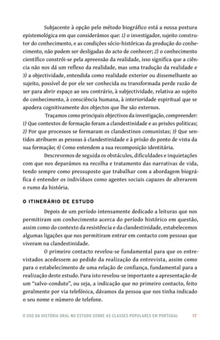 o uso da história oral no estudo sobre as classes populares em portugal 	 17
Subjacente à opção pelo método biográfico está a nossa postura
epistemológica em que considerámos que: 1) o investigador, sujeito constru-
tor do conhecimento, e as condições sócio-históricas da produção do conhe-
cimento, não podem ser desligadas do acto de conhecer; 2) o conhecimento
científico constrói-se pela apreensão da realidade, isso significa que a ciên-
cia não nos dá um reflexo da realidade, mas uma tradução da realidade e
3) a objectividade, entendida como realidade exterior ou dissemelhante ao
sujeito, possível de por ele ser conhecida ou transformada perde razão de
ser para abrir espaço ao seu contrário, à subjectividade, relativa ao sujeito
do conhecimento, à consciência humana, à interioridade espiritual que se
apodera cognitivamente dos objectos que lhe são externos.
Traçamos como principais objectivos da investigação, compreender:
1) Que contextos de formação foram a clandestinidade e as prisões politicas;
2) Por que processos se formaram os clandestinos comunistas; 3) Que sen-
tidos atribuem as pessoas à clandestinidade e à prisão do ponto de vista da
sua formação; 4) Como entendem a sua recomposição identitária.
Descrevemos de seguida os obstáculos, dificuldades e inquietações
com que nos deparámos na recolha e tratamento das narrativas de vida,
tendo sempre como pressuposto que trabalhar com a abordagem biográ-
fica é entender os indivíduos como agentes sociais capazes de alterarem
o rumo da história.
O Itinerário de Estudo
Depois de um período intensamente dedicado a leituras que nos
permitiram um conhecimento acerca do período histórico em questão,
assim como do contexto da resistência e da clandestinidade, estabelecemos
algumas ligações que nos permitiram entrar em contacto com pessoas que
viveram na clandestinidade.
O primeiro contacto revelou-se fundamental para que os entre-
vistados acedessem ao pedido da realização da entrevista, assim como
para o estabelecimento de uma relação de confiança, fundamental para a
realização deste estudo. Para isto revelou-se importante a apresentação de
um “salvo-conduto”, ou seja, a indicação que no primeiro contacto, feito
geralmente por via telefónica, dávamos da pessoa que nos tinha indicado
o seu nome e número de telefone.
 