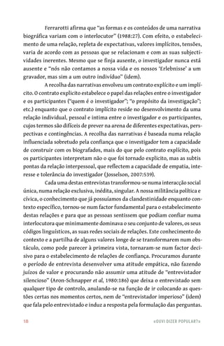 18	 «Ouvi dizer popular?»
Ferrarotti afirma que “as formas e os conteúdos de uma narrativa
biográfica variam com o interlocutor” (1988:27). Com efeito, o estabeleci-
mento de uma relação, repleta de expectativas, valores implícitos, tensões,
varia de acordo com as pessoas que se relacionam e com as suas subjecti-
vidades inerentes. Mesmo que se finja ausente, o investigador nunca está
ausente e “nós não contamos a nossa vida e os nossos ‘Erlebnisse’ a um
gravador, mas sim a um outro indivíduo” (idem).
A recolha das narrativas envolveu um contrato explícito e um implí-
cito. O contrato explicito estabelece o papel das relações entre o investigador
e os participantes (“quem é o investigador”; “o propósito da investigação”;
etc.) enquanto que o contrato implícito reside no desenvolvimento da uma
relação individual, pessoal e intima entre o investigador e os participantes,
cujos termos são difíceis de prever na arena de diferentes expectativas, pers-
pectivas e contingências. A recolha das narrativas é baseada numa relação
influenciada sobretudo pela confiança que o investigador tem a capacidade
de construir com os biografados, mais do que pelo contrato explícito, pois
os participantes interpretam não o que foi tornado explicito, mas as subtis
pontas da relação interpessoal, que reflectem a capacidade de empatia, inte-
resse e tolerância do investigador (Josselson, 2007:539).
Cada uma destas entrevistas transformou-se numa interacção social
única, numa relação exclusiva, inédita, singular. A nossa militância política e
cívica, o conhecimento que já possuíamos da clandestinidade enquanto con-
texto específico, tornou-se num factor fundamental para o estabelecimento
destas relações e para que as pessoas sentissem que podiam confiar numa
interlocutora que minimamente dominava o seu conjunto de valores, os seus
códigos linguísticos, as suas redes sociais de relações. Este conhecimento do
contexto e a partilha de alguns valores longe de se transformarem num obs-
táculo, como pode parecer à primeira vista, tornaram-se num factor deci-
sivo para o estabelecimento de relações de confiança. Procuramos durante
o período de entrevista desenvolver uma atitude empática, não fazendo
juízos de valor e procurando não assumir uma atitude de “entrevistador
silencioso” (Aron-Schnapper et al, 1980:186) que deixa o entrevistado sem
qualquer tipo de controlo, anulando-se na função de ir colocando as ques-
tões certas nos momentos certos, nem de “entrevistador imperioso” (idem)
que fala pelo entrevistado e induz a resposta pela formulação das perguntas.
 