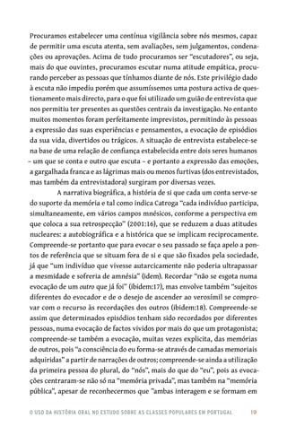 o uso da história oral no estudo sobre as classes populares em portugal 	 19
Procuramos estabelecer uma contínua vigilância sobre nós mesmos, capaz
de permitir uma escuta atenta, sem avaliações, sem julgamentos, condena-
ções ou aprovações. Acima de tudo procuramos ser “escutadores”, ou seja,
mais do que ouvintes, procuramos escutar numa atitude empática, procu-
rando perceber as pessoas que tínhamos diante de nós. Este privilégio dado
à escuta não impediu porém que assumíssemos uma postura activa de ques-
tionamento mais directo, para o que foi utilizado um guião de entrevista que
nos permitiu ter presentes as questões centrais da investigação. No entanto
muitos momentos foram perfeitamente imprevistos, permitindo às pessoas
a expressão das suas experiências e pensamentos, a evocação de episódios
da sua vida, divertidos ou trágicos. A situação de entrevista estabelece-se
na base de uma relação de confiança estabelecida entre dois seres humanos
– um que se conta e outro que escuta – e portanto a expressão das emoções,
a gargalhada franca e as lágrimas mais ou menos furtivas (dos entrevistados,
mas também da entrevistadora) surgiram por diversas vezes.
A narrativa biográfica, a história de si que cada um conta serve-se
do suporte da memória e tal como indica Catroga “cada indivíduo participa,
simultaneamente, em vários campos mnésicos, conforme a perspectiva em
que coloca a sua retrospecção” (2001:16), que se reduzem a duas atitudes
nucleares: a autobiográfica e a histórica que se implicam reciprocamente.
Compreende-se portanto que para evocar o seu passado se faça apelo a pon-
tos de referência que se situam fora de si e que são fixados pela sociedade,
já que “um indivíduo que vivesse autarcicamente não poderia ultrapassar
a mesmidade e sofreria de amnésia” (idem). Recordar “não se esgota numa
evocação de um outro que já foi” (ibidem:17), mas envolve também “sujeitos
diferentes do evocador e de o desejo de ascender ao verosímil se compro-
var com o recurso às recordações dos outros (ibidem:18). Compreende-se
assim que determinados episódios tenham sido recordados por diferentes
pessoas, numa evocação de factos vividos por mais do que um protagonista;
compreende-se também a evocação, muitas vezes explicita, das memórias
de outros, pois “a consciência do eu forma-se através de camadas memoriais
adquiridas” a partir de narrações de outros; compreende-se ainda a utilização
da primeira pessoa do plural, do “nós”, mais do que do “eu”, pois as evoca-
ções centraram-se não só na “memória privada”, mas também na “memória
pública”, apesar de reconhecermos que ”ambas interagem e se formam em
 