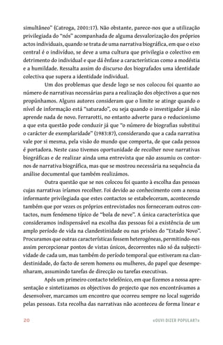 20	 «Ouvi dizer popular?»
simultâneo” (Catroga, 2001:17). Não obstante, parece-nos que a utilização
privilegiada do “nós” acompanhada de alguma desvalorização dos próprios
actos individuais, quando se trata de uma narrativa biográfica, em que o eixo
central é o indivíduo, se deve a uma cultura que privilegia o colectivo em
detrimento do individual e que dá ênfase a características como a modéstia
e a humildade. Ressalta assim do discurso dos biografados uma identidade
colectiva que supera a identidade individual.
Um dos problemas que desde logo se nos colocou foi quanto ao
número de narrativas necessárias para a realização dos objectivos a que nos
propúnhamos. Alguns autores consideram que o limite se atinge quando o
nível de informação está “saturado”, ou seja quando o investigador já não
aprende nada de novo. Ferrarotti, no entanto adverte para o reducionismo
a que esta questão pode conduzir já que “o número de biografias substitui
o carácter de exemplaridade” (1983:87), considerando que a cada narrativa
vale por si mesma, pela visão do mundo que comporta, de que cada pessoa
é portadora. Neste caso tivemos oportunidade de recolher nove narrativas
biográficas e de realizar ainda uma entrevista que não assumiu os contor-
nos de narrativa biográfica, mas que se mostrou necessária na sequência da
análise documental que também realizámos.
Outra questão que se nos colocou foi quanto à escolha das pessoas
cujas narrativas iríamos recolher. Foi devido ao conhecimento com a nossa
informante privilegiada que estes contactos se estabeleceram, acontecendo
também que por vezes os próprios entrevistados nos forneceram outros con-
tactos, num fenómeno típico de “bola de neve”. A única característica que
consideramos indispensável na escolha das pessoas foi a existência de um
amplo período de vida na clandestinidade ou nas prisões do “Estado Novo”.
Procuramos que outras características fossem heterogéneas, permitindo-nos
assim percepcionar pontos de vistas únicos, decorrentes não só da subjecti-
vidade de cada um, mas também do período temporal que estiveram na clan-
destinidade, do facto de serem homens ou mulheres, do papel que desempe-
nharam, assumindo tarefas de direcção ou tarefas executivas.
Após um primeiro contacto telefónico, em que fizemos a nossa apre-
sentação e sintetizamos os objectivos do projecto que nos encontrávamos a
desenvolver, marcamos um encontro que ocorreu sempre no local sugerido
pelas pessoas. Esta recolha das narrativas não aconteceu de forma linear e
 